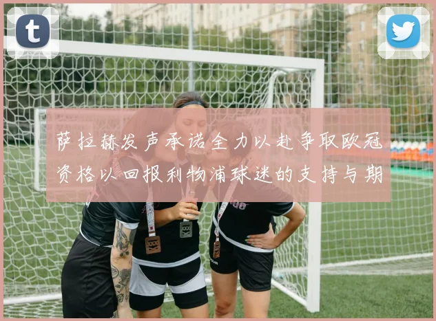 萨拉赫发声承诺全力以赴争取欧冠资格以回报利物浦球迷的支持与期待