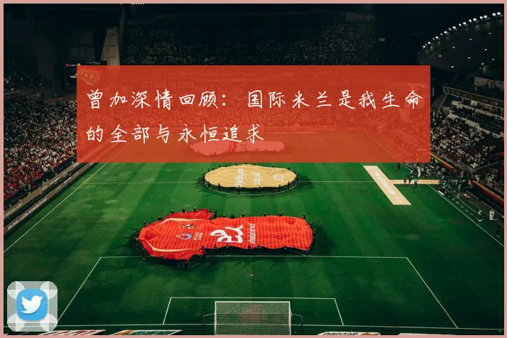 曾加深情回顾：国际米兰是我生命的全部与永恒追求