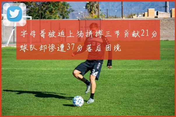 字母哥被迫上场拼搏三节贡献21分球队却惨遭37分落后困境
