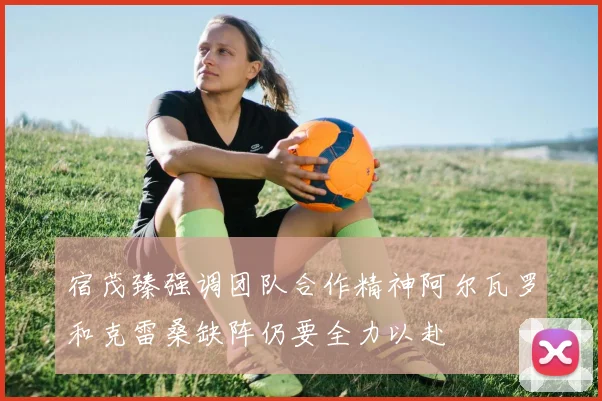 宿茂臻强调团队合作精神阿尔瓦罗和克雷桑缺阵仍要全力以赴