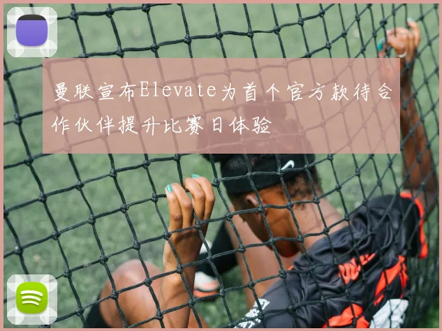 曼联宣布Elevate为首个官方款待合作伙伴提升比赛日体验