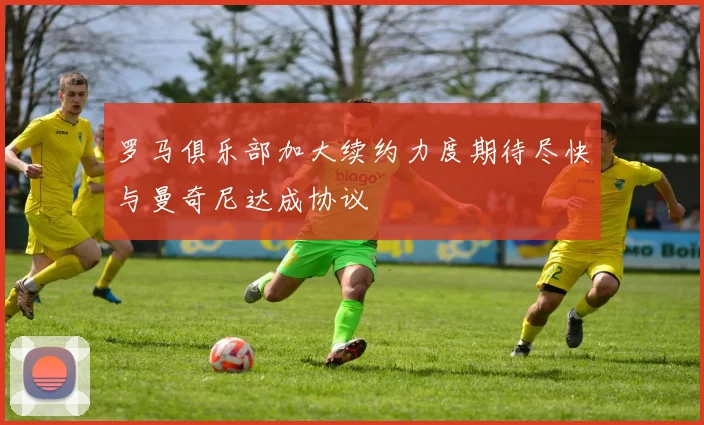 罗马俱乐部加大续约力度期待尽快与曼奇尼达成协议