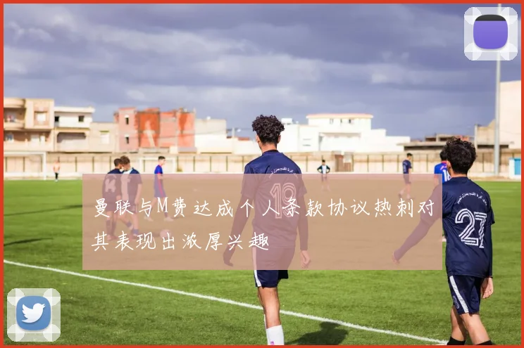 曼联与M费达成个人条款协议热刺对其表现出浓厚兴趣