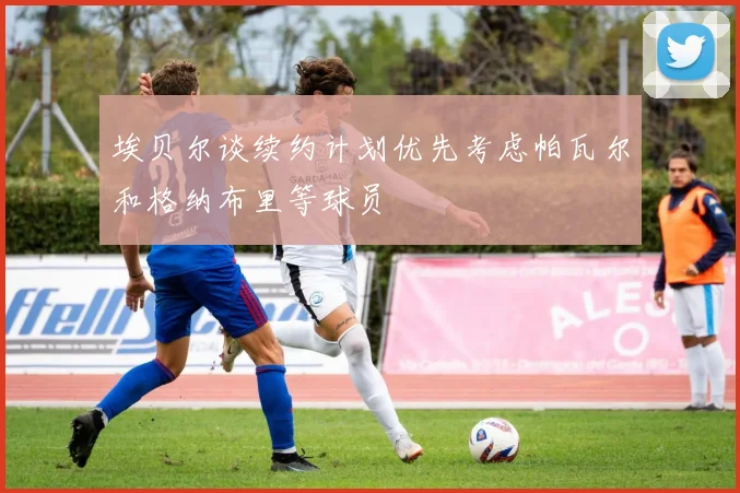 埃贝尔谈续约计划优先考虑帕瓦尔和格纳布里等球员