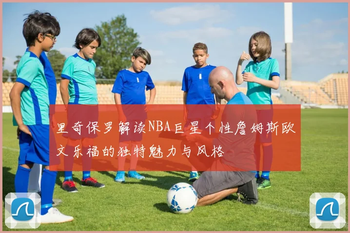 里奇保罗解读NBA巨星个性詹姆斯欧文乐福的独特魅力与风格