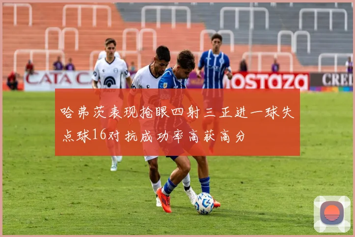 哈弗茨表现抢眼四射三正进一球失点球16对抗成功率高获高分