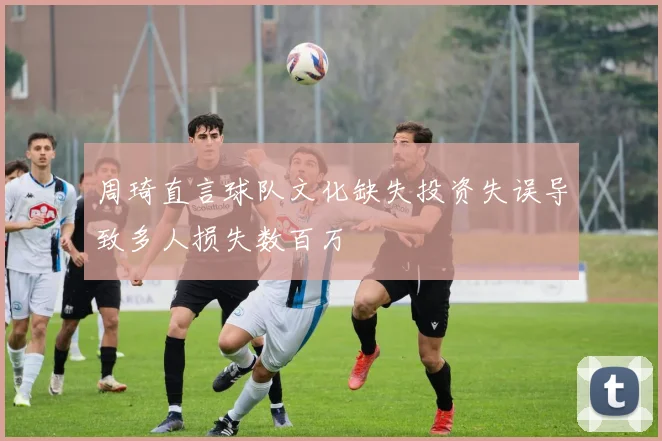 周琦直言球队文化缺失投资失误导致多人损失数百万
