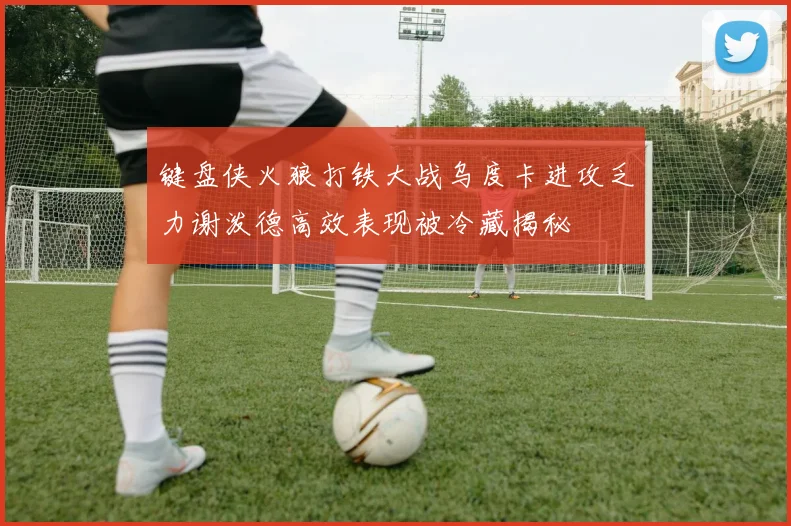 键盘侠火狼打铁大战乌度卡进攻乏力谢泼德高效表现被冷藏揭秘
