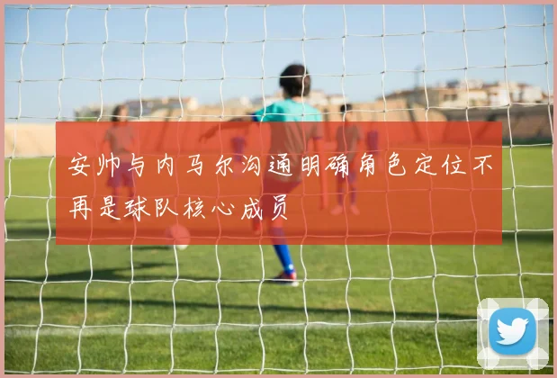 安帅与内马尔沟通明确角色定位不再是球队核心成员