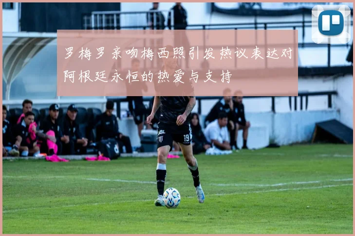 罗梅罗亲吻梅西照引发热议表达对阿根廷永恒的热爱与支持
