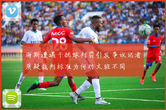 海斯遭遇干扰球判罚引发争议记者质疑裁判标准为何对文班不同