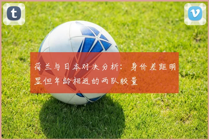 荷兰与日本对决分析：身价差距明显但年龄相近的两队较量
