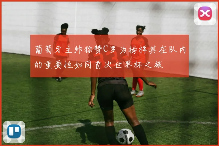 葡萄牙主帅称赞C罗为榜样其在队内的重要性如同首次世界杯之旅