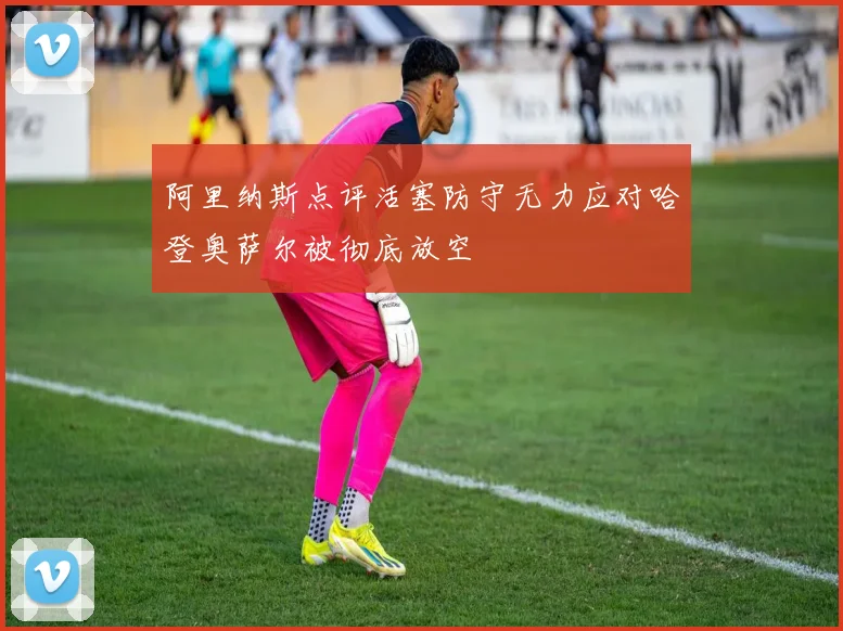 阿里纳斯点评活塞防守无力应对哈登奥萨尔被彻底放空