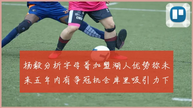 杨毅分析字母哥加盟湖人优势称未来五年内有争冠机会库里吸引力下降