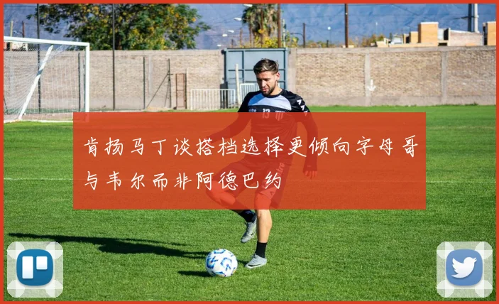 肯扬马丁谈搭档选择更倾向字母哥与韦尔而非阿德巴约