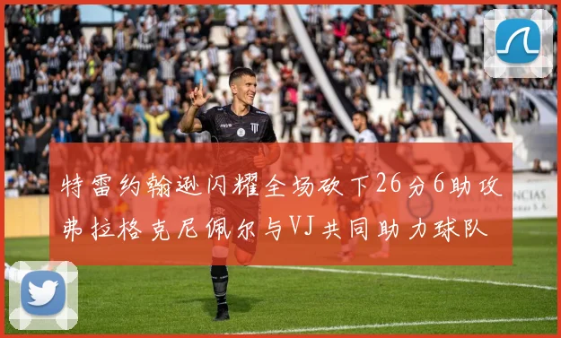 特雷约翰逊闪耀全场砍下26分6助攻弗拉格克尼佩尔与VJ共同助力球队表现出色