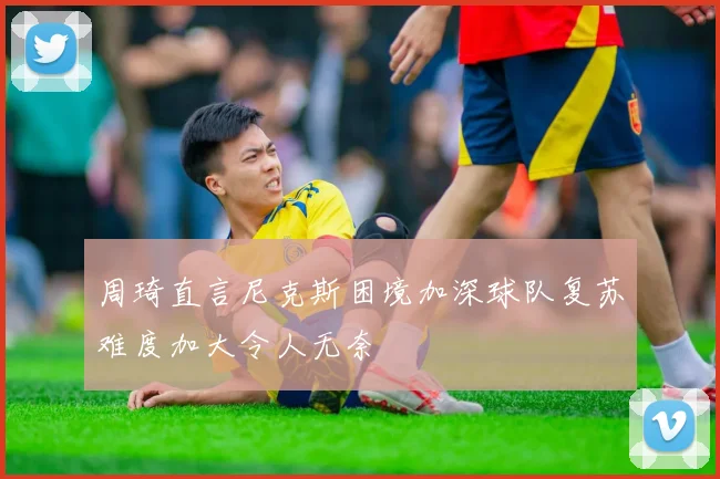 周琦直言尼克斯困境加深球队复苏难度加大令人无奈