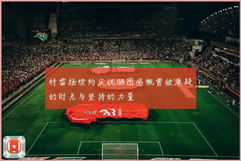 特雷杨续约庆祝晒图感慨曾被质疑的时光与坚持的力量