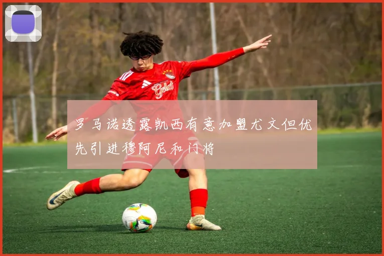 罗马诺透露凯西有意加盟尤文但优先引进穆阿尼和门将