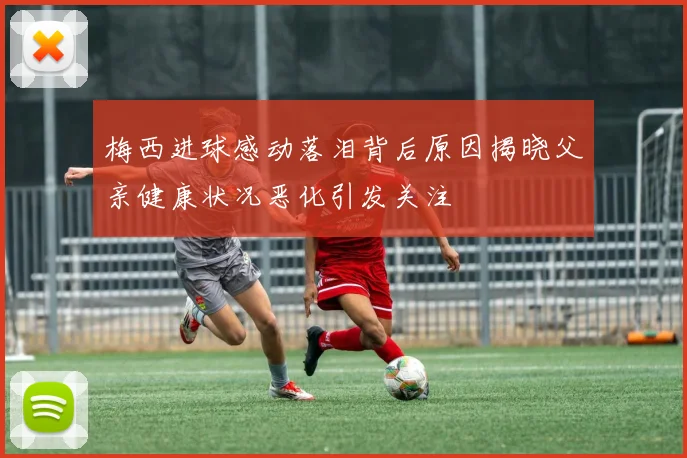 梅西进球感动落泪背后原因揭晓父亲健康状况恶化引发关注