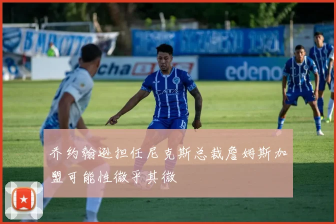 乔约翰逊担任尼克斯总裁詹姆斯加盟可能性微乎其微